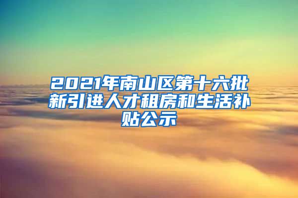 2021年南山区第十六批新引进人才租房和生活补贴公示