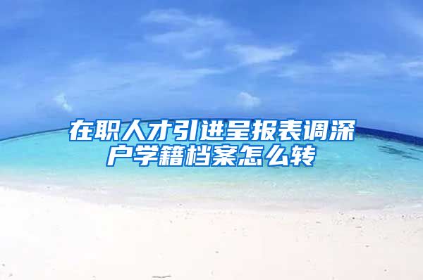 在职人才引进呈报表调深户学籍档案怎么转