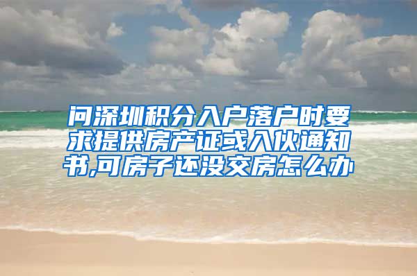 问深圳积分入户落户时要求提供房产证或入伙通知书,可房子还没交房怎么办