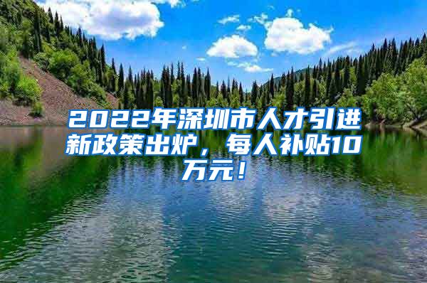 2022年深圳市人才引进新政策出炉，每人补贴10万元！