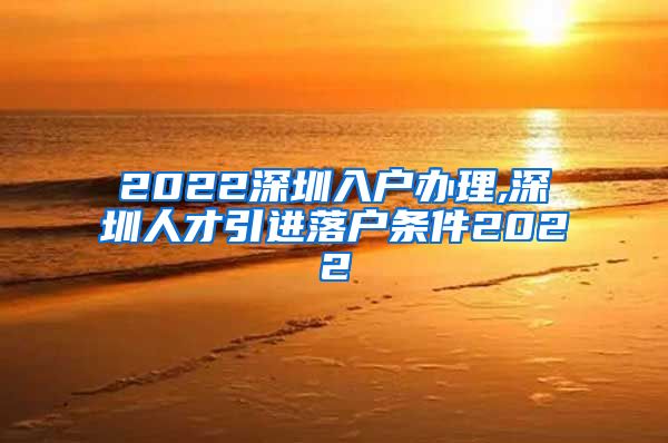 2022深圳入户办理,深圳人才引进落户条件2022