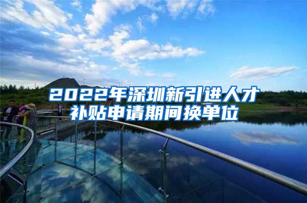 2022年深圳新引进人才补贴申请期间换单位