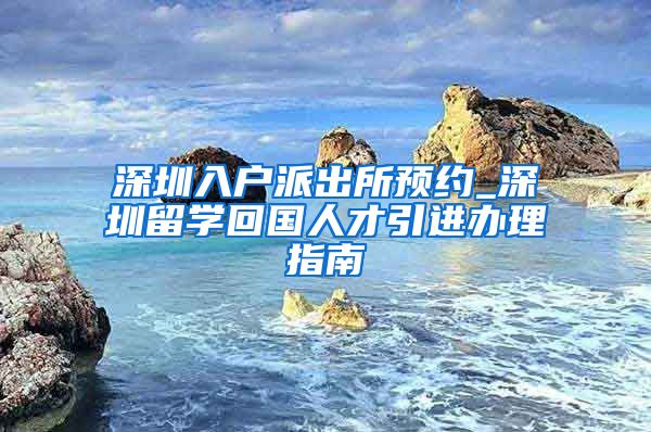 深圳入户派出所预约_深圳留学回国人才引进办理指南