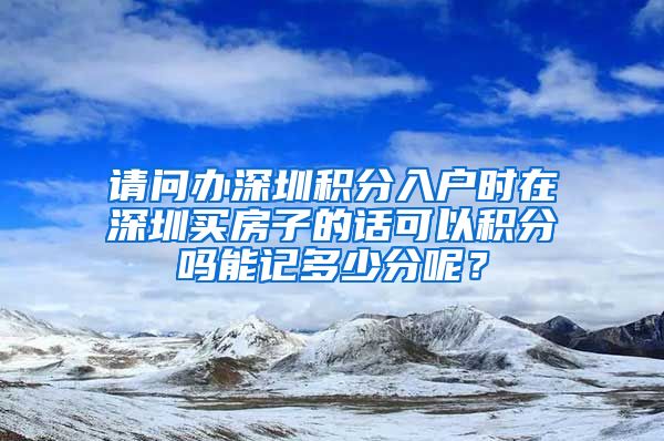 请问办深圳积分入户时在深圳买房子的话可以积分吗能记多少分呢？