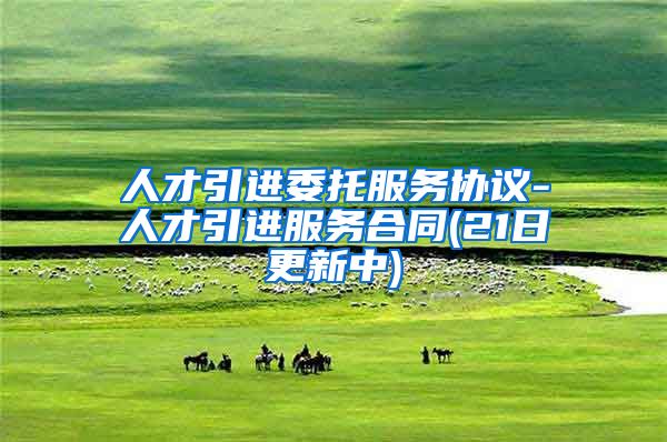 人才引进委托服务协议-人才引进服务合同(21日更新中)