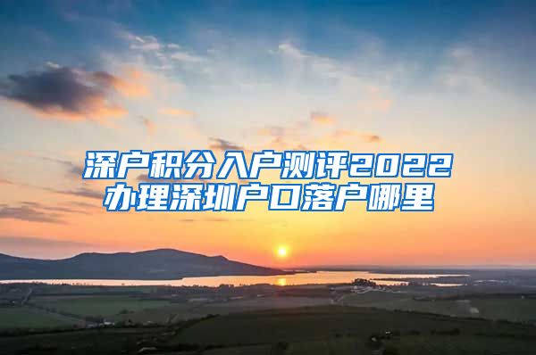 深户积分入户测评2022办理深圳户口落户哪里
