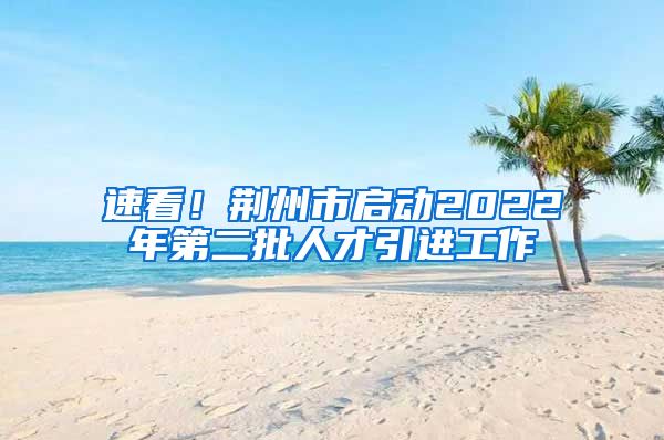 速看！荆州市启动2022年第二批人才引进工作
