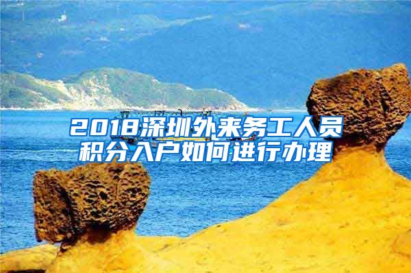 2018深圳外来务工人员积分入户如何进行办理