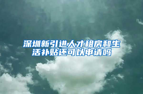 深圳新引进人才租房和生活补贴还可以申请吗