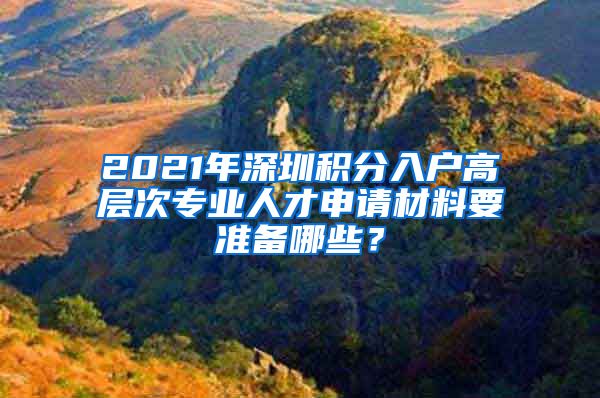 2021年深圳积分入户高层次专业人才申请材料要准备哪些？