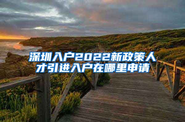 深圳入户2022新政策人才引进入户在哪里申请