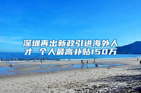 深圳再出新政引进海外人才 个人最高补贴150万