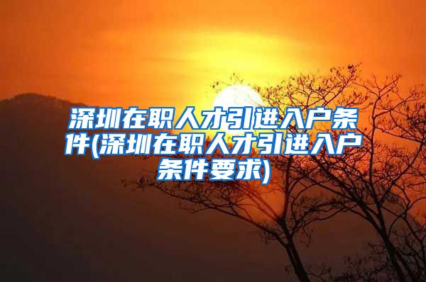 深圳在职人才引进入户条件(深圳在职人才引进入户条件要求)