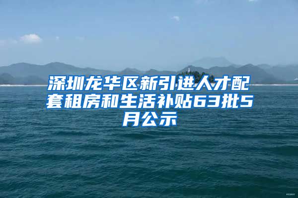 深圳龙华区新引进人才配套租房和生活补贴63批5月公示