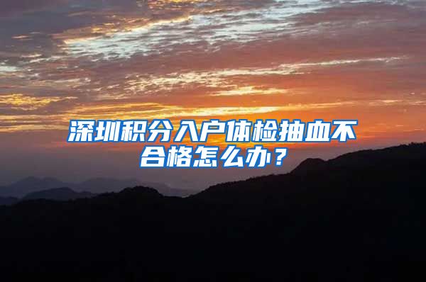 深圳积分入户体检抽血不合格怎么办？