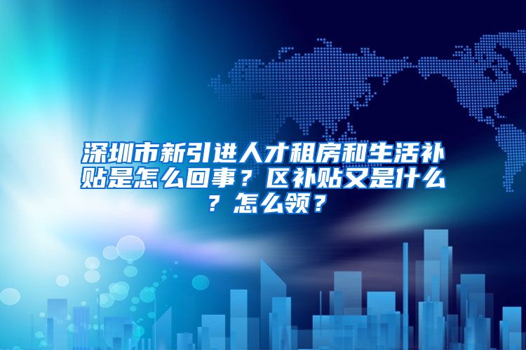 深圳市新引进人才租房和生活补贴是怎么回事？区补贴又是什么？怎么领？