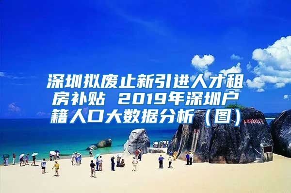 深圳拟废止新引进人才租房补贴 2019年深圳户籍人口大数据分析（图）