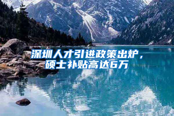 深圳人才引进政策出炉，硕士补贴高达6万