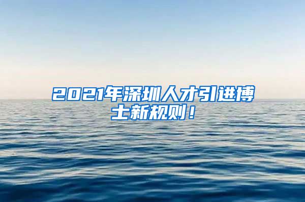 2021年深圳人才引进博士新规则！
