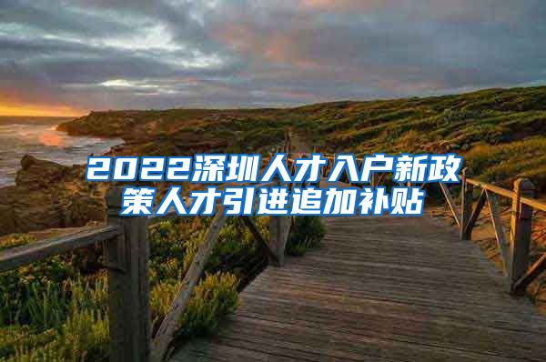 2022深圳人才入户新政策人才引进追加补贴