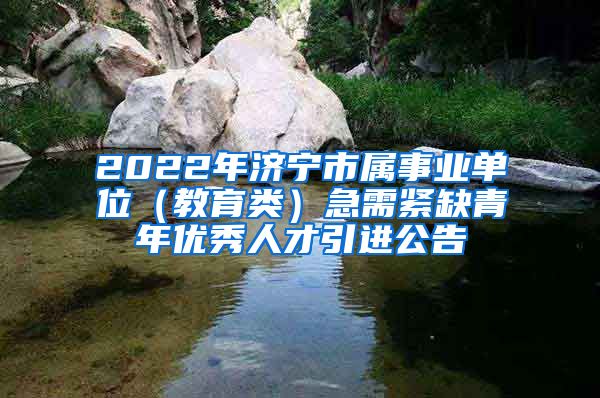 2022年济宁市属事业单位（教育类）急需紧缺青年优秀人才引进公告