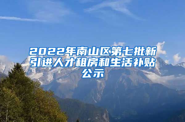 2022年南山区第七批新引进人才租房和生活补贴公示