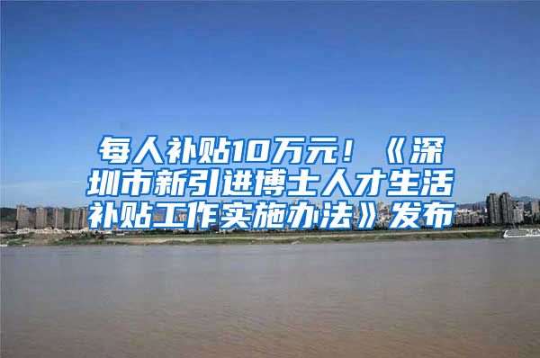 每人补贴10万元！《深圳市新引进博士人才生活补贴工作实施办法》发布