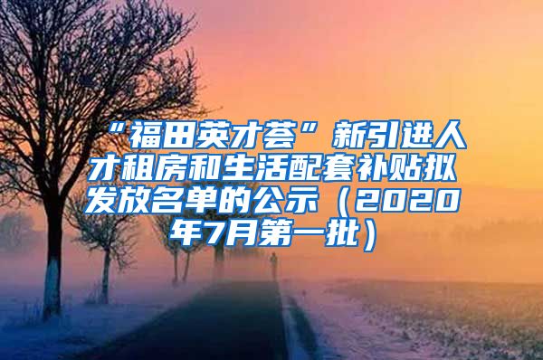 “福田英才荟”新引进人才租房和生活配套补贴拟发放名单的公示（2020年7月第一批）