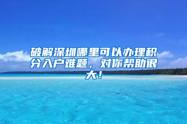 破解深圳哪里可以办理积分入户难题，对你帮助很大！