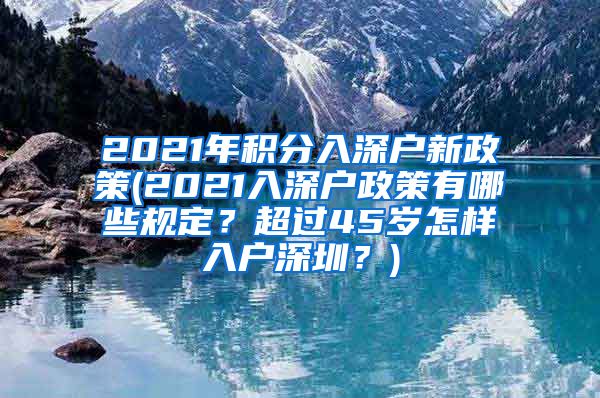 2021年积分入深户新政策(2021入深户政策有哪些规定？超过45岁怎样入户深圳？)