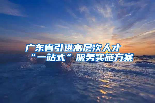 广东省引进高层次人才“一站式”服务实施方案