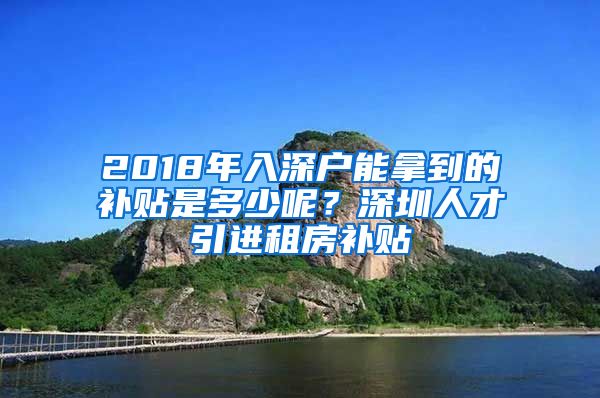2018年入深户能拿到的补贴是多少呢？深圳人才引进租房补贴
