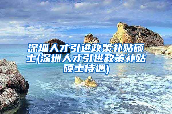 深圳人才引进政策补贴硕士(深圳人才引进政策补贴硕士待遇)