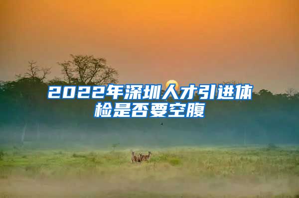 2022年深圳人才引进体检是否要空腹