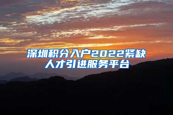 深圳积分入户2022紧缺人才引进服务平台