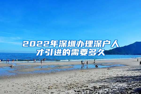 2022年深圳办理深户人才引进的需要多久