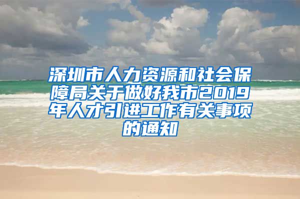 深圳市人力资源和社会保障局关于做好我市2019年人才引进工作有关事项的通知