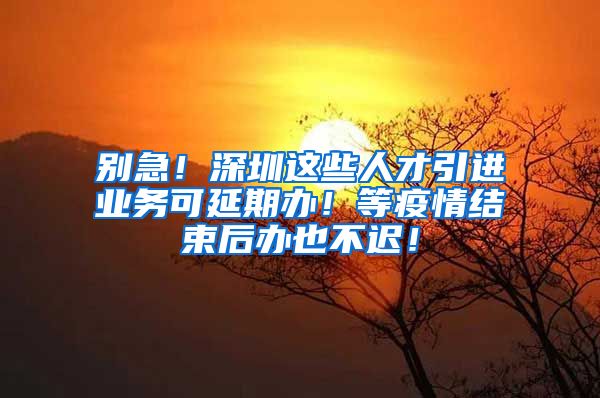 别急！深圳这些人才引进业务可延期办！等疫情结束后办也不迟！