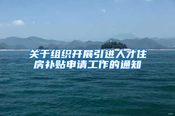 关于组织开展引进人才住房补贴申请工作的通知