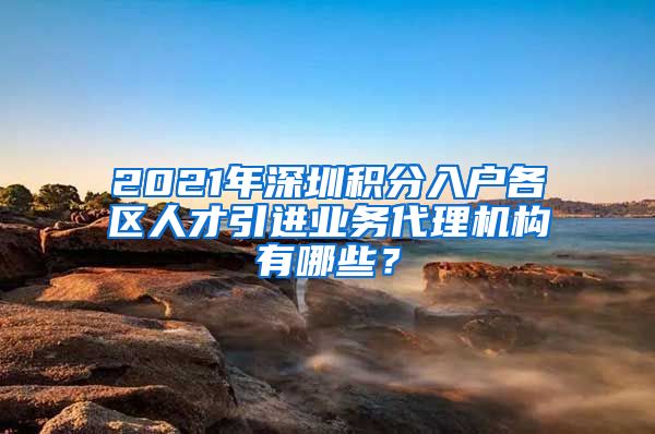 2021年深圳积分入户各区人才引进业务代理机构有哪些？
