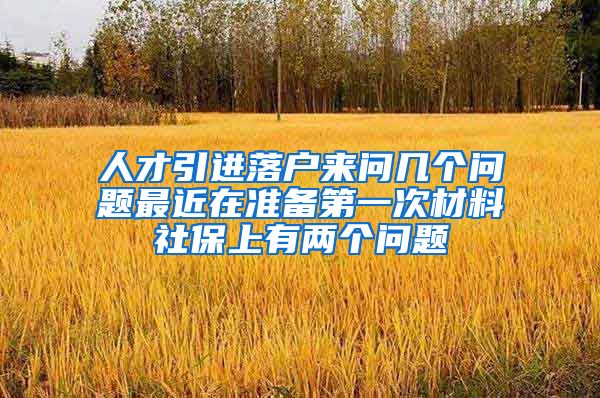 人才引进落户来问几个问题最近在准备第一次材料社保上有两个问题
