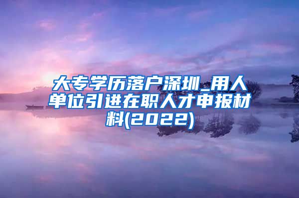 大专学历落户深圳_用人单位引进在职人才申报材料(2022)