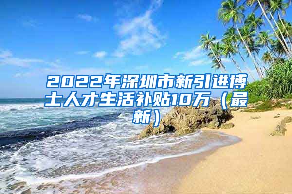 2022年深圳市新引进博士人才生活补贴10万（最新）