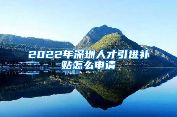 2022年深圳人才引进补贴怎么申请