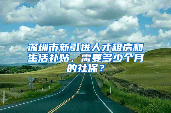 深圳市新引进人才租房和生活补贴，需要多少个月的社保？