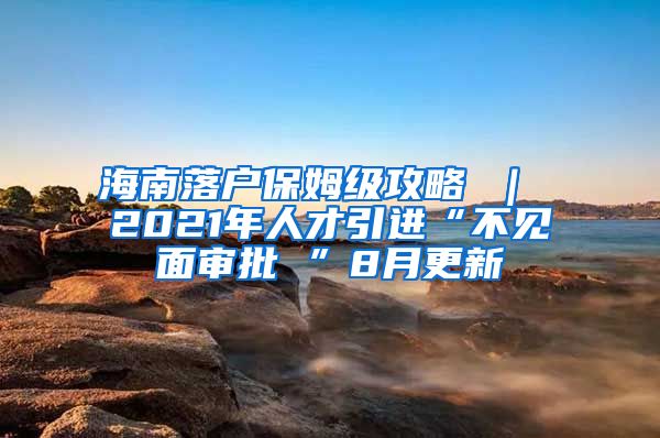 海南落户保姆级攻略 ｜ 2021年人才引进“不见面审批 ”8月更新