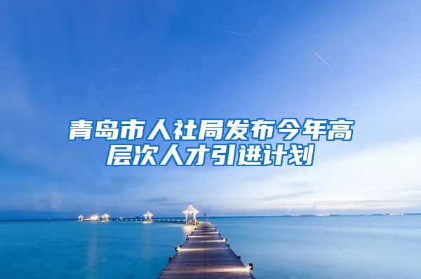 青岛市人社局发布今年高层次人才引进计划