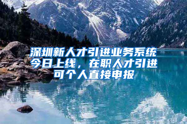 深圳新人才引进业务系统今日上线，在职人才引进可个人直接申报