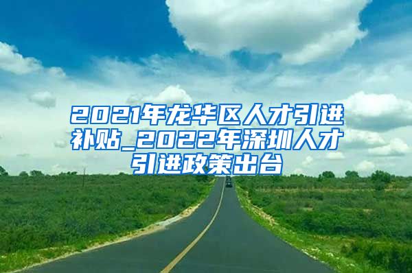 2021年龙华区人才引进补贴_2022年深圳人才引进政策出台
