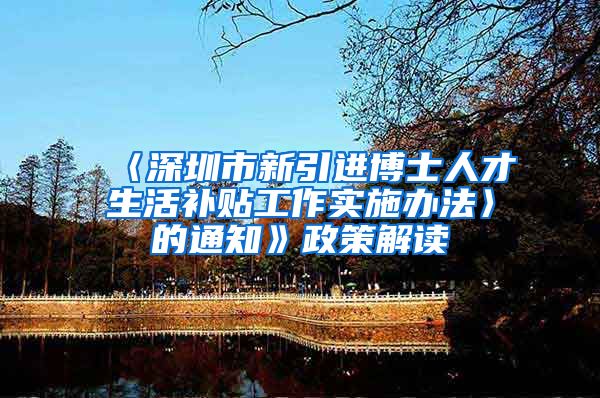 〈深圳市新引进博士人才生活补贴工作实施办法〉的通知》政策解读